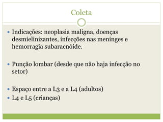 Coleta
 Indicações: neoplasia maligna, doenças
desmielinizantes, infecções nas meninges e
hemorragia subaracnóide.
 Punção lombar (desde que não haja infecção no
setor)
 Espaço entre a L3 e a L4 (adultos)
 L4 e L5 (crianças)
 
