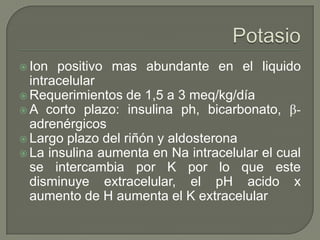  Ion  positivo mas abundante en el liquido
  intracelular
 Requerimientos de 1,5 a 3 meq/kg/día
 A corto plazo: insulina ph, bicarbonato, β-
  adrenérgicos
 Largo plazo del riñón y aldosterona
 La insulina aumenta en Na intracelular el cual
  se intercambia por K por lo que este
  disminuye extracelular, el pH acido x
  aumento de H aumenta el K extracelular
 