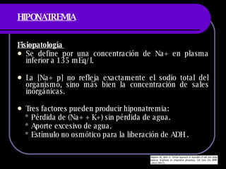 HIPONATREMIA Fisiopatología  Se define por una concentración de Na+ en plasma inferior a 135 mEq/l.  La [Na+ p] no refleja exactamente el sodio total del organismo, sino más bien la concentración de sales inorgánicas. Tres factores pueden producir hiponatremia: * Pérdida de (Na+ + K+) sin pérdida de agua. * Aporte excesivo de agua. * Estímulo no osmótico para la liberación de ADH .  
