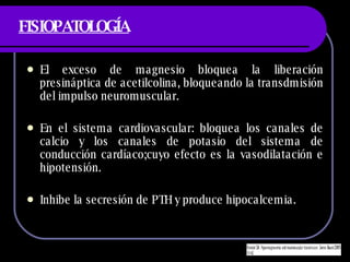 FISIOPATOLOGÍA El exceso de magnesio bloquea la liberaci ón presináptica de acetilcolina, bloqueando la transdmisión del impulso neuromuscular. En el sistema cardiovascular: bloquea los canales de calcio y los canales de potasio del sistema de conducción cardíaco;cuyo efecto es la vasodilatación e hipotensión. Inhibe la secresión de PTH y produce hipocalcemia. 