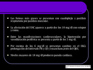 Las formas m ás graves se presentan con cuadriplejía y parálisis respiratoria por parálisis muscular. La afectación del SNC aparece a partir dee los 10 mg/dl con estupor y coma. Entre las manifestaciones cardiovasculares, la hipotensión por vasodilatación periférica se presenta a partir de los 5 mg/dl. Por encima de los 6 mg/dl se presentan cambios en el EKG: prolongación del intérvalo PR y QT y ensancham,iento del QRS. Niveles mayores de 18 mg/dl producen parada cardíaca. 