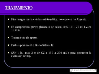 TRATAMIENTO Hipermagnesemia cr ónica asintomática, no requiere tto. Urgente. En compromiso grave:  gluconato de calcio 10%, 10 – 20 ml I.V. en 10 min. Tratamiento de apoyo. Di álisis peritoneal o  Hemodiàlisis: IR. SSN 1 lt,  mas 2 g de GC a 150 a 200 ml/h para promover la excresiòn de mg. 