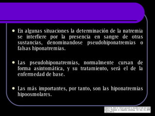 En algunas situaciones la determinación de la natremia se interfiere por la presencia en sangre de otras sustancias, denominandose pseudohiponatremias o falsas hiponatremias.  Las pseudohiponatremias, normalmente cursan de forma asintomática, y su tratamiento, será el de la enfermedad de base. Las más importantes, por tanto, son las hiponatremias hipoosmolares. 