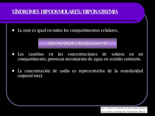 SÍNDROMES HIPOOSMOLARES/HIPONATREMIA La osm es igual en todos los compartimentos celulares. Los cambios en las concentraciones de solutos en un compartimento, provocan movimiento de agua en sentido contrario. La concentración de sodio es representativa de la osmolaridad corporal total. 2[Na+K]+[BUN/2.8]+[Glucosa/18] 