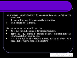 Las principales manifestaciones de hiponatremia son neurológicas y se relacionan: Ritmo de descenso de la osmolaridad plasmática. Nivel absoluto de la misma. Hiponatremias agudas, manifestaciones: Na  > 125 mmol/lt. no suele dar manifestaciones. Entre 115 – 125 mmol/lt síntomas menores: malestar, náuseas, vómitos, cefalea y obnuvilación. < 115 mmol/lt la obnubilación avanza, hay coma progresivo y puede haber muerte por paro respiratorio 