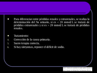 Para diferenciar entre pérdidas renales y extrarenales, se realiza la determinación del Na urinario, si es  < 20 mmol/L se tratará de pérdidas extrarenales y si es > 20 mmol/L se tratará de pérdidas renales. Tratamiento: Corrección de la causa primaria. Suero terapia correcta. Si hay síntyomas, reponer el déficit de sodio. 