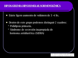 HIPONATREMIA HIPOOSMOLAR NORMOVOLÉMICA Existe ligero aumento de volúmen de 3 -4 lts. Dentro de este grupo podemos distinguir 2 cuadros: * Polidipsia primaria. * Síndrome de secresión inapropiada de  hormona antidiurética (SIDHA)  