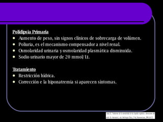 Polidipsia Primaria Aumento de peso, sin signos clínicos de sobrecarga de volúmen. Poliuria, es el mecanismo compensador a nivel renal. Osmolaridad urinaria y osmolaridad plasmática disminuida. Sodio urinario mayor de 20 mmol/Lt. Tratamiento Restricción hídrica. Corrección e la hiponatremia si aparecen síntomas. 