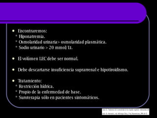 Encontraremos: * Hiponatremia. * Osmolaridad urinaria > osmolaridad plasmática. * Sodio urinario > 20 mmol/Lt. El volúmen LEC debe ser normal. Debe descartarse insuficiencia suprarrenal e hipotiroidismo. Tratamiento: * Restricción hídrica. * Propio de la enfermedad de base. * Suroterapia sólo en pacientes sintomáticos. 