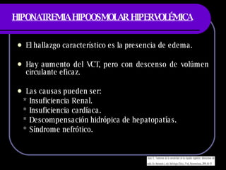 HIPONATREMIA HIPOOSMOLAR HIPERVOLÉMICA El hallazgo característico es la presencia de edema. Hay aumento del VCT, pero con descenso de volúmen circulante eficaz. Las causas pueden ser: * Insuficiencia Renal. * Insuficiencia cardíaca. * Descompensación hidrópica de hepatopatías. * Síndrome nefrótico. 