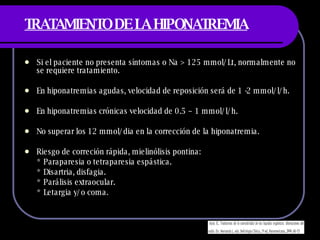 TRATAMIENTO DE LA HIPONATREMIA Si el paciente no presenta síntomas o Na  > 125 mmol/Lt, normalmente no se requiere tratamiento. En hiponatremias agudas, velocidad de reposición será de 1 -2 mmol/l/h. En hiponatremias crónicas velocidad de 0.5 – 1 mmol/l/h. No superar los 12 mmol/dia en la corrección de la hiponatremia. Riesgo de correción rápida, mielinólisis pontina: * Paraparesia o tetraparesia espástica. * Disartria, disfagia. * Parálisis extraocular. * Letargia y/o coma. 