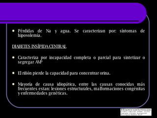 P érdidas de Na y agua. Se caracterizan por: síntomas de hipovolemia. DIABETES INSÍPIDA CENTRAL Caracteriza por incapacidad completa o parcial para sintetizar o segregar AVP  El riñón pierde la capacidad para concentrar orina. Mayoría de causa idiopática, entre las causas conocidas más frecuentes estan: lesiones estructurales, malformaciones congénitas y enfermedades genéticas. 