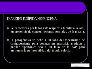 DIABETES INSÍPIDA NEFRÓGENA Se caracteriza por la falta de respuesta tubular a la AVP, en presencia de concentraciones normales de la misma.  La patogénesis se debe a un fallo del mecanismo de contracorriente para generar un intersticio medular y papilar hipertónico y/o a un fallo de la AVP para aumentar la permeabilidad del túbulo colector. 