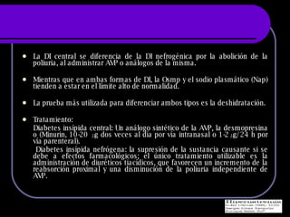 La DI central se diferencia de la DI nefrogénica por la abolición de la poliuria, al administrar AVP o análogos de la misma. Mientras que en ambas formas de DI, la Osmp y el sodio plasmático (Nap) tienden a estar en el límite alto de normalidad. La prueba más utilizada para diferenciar ambos tipos es la deshidratación. Tratamiento:  Diabetes ins ípida central:  Un análogo sintético de la AVP, la desmopresina o (Minurin, 10-20 μg dos veces al día por vía intranasal o 1-2μg/24 h por vía parenteral).  Diabetes ins ípida nefrógena: l a supresión de la sustancia causante si se debe a efectos farmacológicos; el único tratamiento utilizable es la administración de diuréticos tiacídicos, que favorecen un incremento de la reabsorción proximal y una disminución de la poliuria independiente de AVP. 