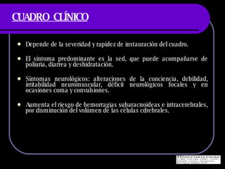 CUADRO  CL ÍNICO Depende de la severidad y rapidez de instauraci ón del cuadro. El s íntoma predominante es la sed, que puede acompañarse de poliuria, diarrea y deshidratación. Síntomas neurológicos: alteraciones de la conciencia, debilidad, irritabilidad neuromuscular, déficit neurológicos focales y en ocasiones coma y convulsiones. Aumenta el riesgo de hemorragias subaracnoideas e intracerebrales, por disminución del volúmen de las células cdrebrales. 