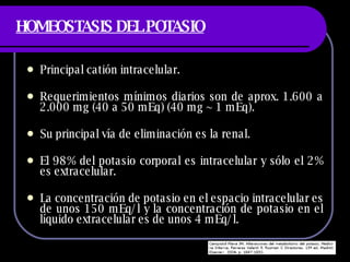 HOMEOSTASIS DEL POTASIO Principal catión intracelular. Requerimientos mínimos diarios son de aprox. 1.600 a 2.000 mg (40 a 50 mEq) (40 mg ~ 1 mEq).  Su principal vía de eliminación es la renal.  El 98% del potasio corporal es intracelular y sólo el 2% es extracelular. La concentración de potasio en el espacio intracelular es de unos 150 mEq/l y la concentración de potasio en el líquido extracelular es de unos 4 mEq/l.  