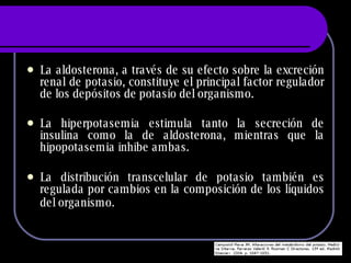 La aldosterona, a través de su efecto sobre la excreción renal de potasio, constituye el principal factor regulador de los depósitos de potasio del organismo. La hiperpotasemia estimula tanto la secreción de insulina como la de aldosterona, mientras que la hipopotasemia inhibe ambas. La distribución transcelular de potasio también es regulada por cambios en la composición de los líquidos del organismo.   