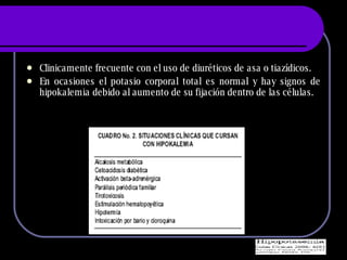 Clinicamente frecuente con el uso de diur éticos de asa o tiazídicos. En ocasiones el potasio corporal total es normal y hay signos de hipokalemia debido al aumento de su fijación dentro de las células. 