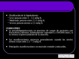 Clasificaci ón de la hipokalemia: * Leve: potasio entre 3 – 3.5 mEq/lt. * Moderada: potasio entre 2.5-3 mEq/lt. * Severa: potasio menor a 2.5 mEq/lt. CUADRO CLÍNICO   La pseudohipopotasemia en muestras de sangre de pacientes con leucocitosis extremas, habitualmente superiores a 100.000/mm3, si se retrasa el procesamiento de la muestra. Las manifestaciones aparecen generalmente cuando los niveles s éricos están entre 2.5 – 3 mEq/lt. Principales manifestaciones en musculo estriado y miocardio. 