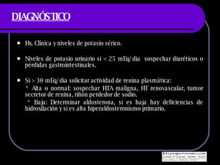DIAGNÓSTICO Hx. Cl ínica y niveles de potasio sérico. Niveles de potasio urinario si < 25 mEq/dia  sospechar diuréticos o pérdidas gastrointestinales. Si > 30 mEq/dia solicitar actividad de renina plasmática:  * Alta o normal: sospechar HTA maligna, HT renovascular, tumor secretor de renina, riñón perdedor de sodio. * Baja: Determinar aldosterona, si es baja hay deficiencias de hidroxilación y si es alta hiperaldosteronismo primario. 