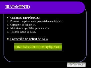 TRATAMIENTO OBJETIVOS TERAPÈUTICOS  : Prevenìr complicaciones potencialmente fatales . Corregir el dèficit de K+. Minimizar las pèrdidas permanentes. Tratar la causa de base. Correcciòn de dèficit de K+ =   (K +I – K +R ) x 200 + (1 mEq/kg/dìa) 