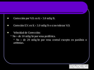 Correcci ón por V.O. en K > 3.0 mEq/lt. Correción E.V. en K < 3.0 mEq/lt o si no toleran V.O. Velocidad de Corrección: * No > de 10 mEq/hr por vena periférica. * No > de 20 mEq/hr por vena central excepto en parálisis o arritmias. 