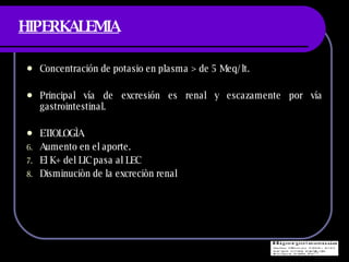 HIPERKALEMIA Concentraci ón de potasio en plasma > de 5 Meq/lt. Principal vía de excresión es renal y escazamente por vía gastrointestinal. ETIOLOGÌA  Aumento en el aporte. El K+ del LIC pasa al LEC Disminuciòn de la excreciòn renal 