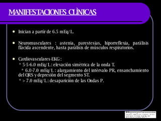 MANIFESTACIONES CLÌNICAS Inician a partìr de 6.5 mEq/L. Neuromusculares : astenia, parestesias, hiporreflexia, paràlisis flàcida ascendente, hasta paràlisis de mùsculos respiratorios. Cardiovasculares-EKG :  * 5-5-6.0 mEq/L : elevaciòn simètrica de la onda T. * 6.0-7.0 mEq/L : alargamiento del intèrvalo PR, ensanchamiento del QRS y depresiòn del segmento ST.  * > 7.0 mEq/L : desapariciòn de las Ondas P. 