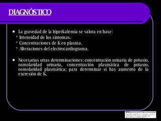 DIAGNÓSTICO La gravedad de la hiperkalemia se valora en base: * Intensidad de los s íntomas. * Concentraciones de K en plasma. * Alteraciones del electrocardiograma. Necesarias otras determinaciones: concentración urinaria de potasio, osmolaridad urinaria, concentración plasmática de potasio, osmolaridad plasmática; para determinar si hay aumento de la excresión de K. 