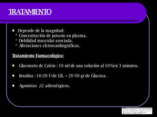 TRATAMIENTO Depende de la magnitud: * Concentraci ón de potasio en plasma. * Debilidad muscular asociada. * Alteraciones elctrocardiográficas. Tratamiento Farmacológico: Gluconato de Calcio : 10 ml de una soluciòn al 10%en 3 minutos.  Insulina : 10-20 U de I.R. + 20-50 gr de Glucosa.  Agonistas  β -2 adrenérgicos. 