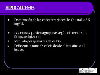 HIPOCALCEMIA Disminuci ón de las concentraciones de Ca total < 8.5 mg/dl. Las causas pueden agruparse según el mecanismo fisiopatológico en: Mediado por quelantes de calcio. Deficiente aporte de calcio desde el intestino o el hueso. 