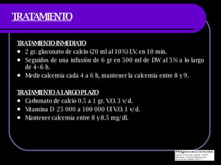 TRATAMIENTO TRATAMIENTO INMEDIATO 2 gr. gluconato de calcio (20 ml al 10%) I.V. en 10 min. Seguidos de una infusiòn de 6 gr en 500 ml de DW al 5% a lo largo de 4–6 h. Medir calcemia cada 4 a 6 h, mantener la calcemia entre 8 y 9. TRATAMIENTO A LARGO PLAZO Carbonato de calcio 0.5 a 1 gr. V.O. 3 v/d. Vitamina D  25 000 a 100 000 UI V.O. 1 v/d. Mantener calcemia entre 8 y 8.5 mg/dl. 