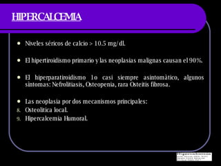 HIPERCALCEMIA Niveles s éricos de calcio > 10.5 mg/dl. El hipertiroidismo primario y las neoplasias malignas causan el 90%. El hiperparatiroidismo 1o casi siempre asintomàtico, algunos sìntomas: Nefrolitiasis, Osteopenia, rara Osteitis fibrosa. Las neoplasia por dos mecanismos principales: Osteolitica local. Hipercalcemia Humoral. 
