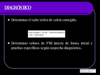 DIAGNÓSTICO Determinar el valor s érico de calcio corregido. Determinar valores de PTH intacta de forma inicial y pruebas específicas según sospecha diagnóstica . 