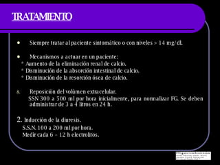 TRATAMIENTO Siempre tratar al paciente sintom ático o con niveles > 14 mg/dl. Mecanismos a actuar en un paciente: * Aumento de la eliminación renal de calcio. * Disminución de la absorción intestinal de calcio. * Disminución de la resorción ósea de calcio. Reposiciòn del volùmen extracelular. SSN 300 a 500 ml por hora inicialmente, para normalizar FG. Se deben administrar de 3 a 4 litros en 24 h. 2.  Inducciòn de la diuresis. S.S.N. 100 a 200 ml por hora. Medìr cada 6 – 12 h electrolitos. 