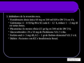 3. Inhibidores de la resorci ó n osea. * Pamidronato: dosis ùnica 60 mg en 500 ml SSN o DW 5% en 4 h. * Calcitonina: 4 – 8 UI/Kg IM o SC cada 6 – 12  h, reduce 1 – 2 mg/dl en varias horas. * Plicamicina: Es menos eficàz (25 gr/kg en 500 ml de DW 5%). * Glucocorticoides: 20 a 50 mg de Prednisona V.O. 2 v/dia. * Fosfato oral: (< 3 mg/dl), 0.5 – 1 gr de fòsforo elemental V.O. 3 v/d.  * Diàlisis : Pacientes con ICC e Insuficiencia Renal. 