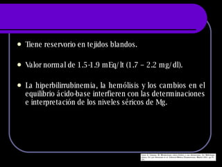 Tiene reservorio en tejidos blandos. Valor normal de 1.5-1.9 mEq/lt (1.7 – 2.2 mg/dl). La hiperbilirrubinemia, la hemólisis y los cambios en el equilibrio ácido-base interfieren con las determinaciones e interpretación de los niveles séricos de Mg. 