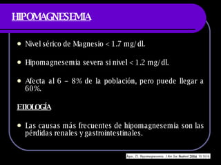 HIPOMAGNESEMIA Nivel sérico de Magnesio < 1.7 mg/dl. Hipomagnesemia severa si nivel < 1.2 mg/dl. Afecta al 6 – 8% de la población, pero puede llegar a 60%. ETIOLOGÍA Las causas más frecuentes de hipomagnesemia son las pérdidas renales y gastrointestinales. 