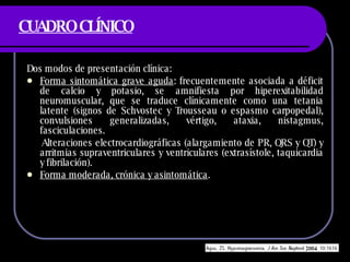 CUADRO CLÍNICO Dos modos de presentaci ón clínica: Forma sintomática grave aguda : frecuentemente asociada a déficit de calcio y potasio, se amnifiesta por hiperexitabilidad neuromuscular, que se traduce clínicamente como una tetania latente (signos de Schvostec y Trousseau o espasmo carpopedal), convulsiones generalizadas, vértigo, ataxia, nistagmus, fasciculaciones. Alteraciones electrocardiográficas (alargamiento de PR, QRS y QT) y arritmias supraventriculares y ventriculares (extrasístole, taquicardia y fibrilación). Forma moderada, crónica y asintomática . 