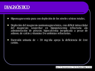 DIAGNÓSTICO Hipomagnesemia pura con depleci ón de los niveles séricos totales. Depleción del magnesio normomagnesémica, con déficit intracelular del magnesio; sospechar en hipopotasemia refractaria ala administración de potasio; hipocalcemia inexplicada a pesar de admon. de calcio y vitamina D o arritmias refractarias. Excresión urinaria de < 30 mg/dia apoya la deficiencia de éste catión. 