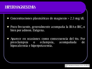 HIPERMAGNESEMIA Concentraciones plasm áticas de magnesio > 2.3 mg/dl. Poco frecuente, generalmente acompaña la IRA o IRC, o bien por admon. Exógena. Aparece en ocasiones como consecuencia del tto. Por preeclampsia o eclampsia, acompañada de hipocalcemia e hiperpotasemia. 