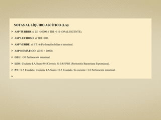 NOTAS AL LÍQUIDO ASCÍTICO (LA):

 ASP TURBIO: si LE >50000 ó TRI >110 (OPALESCENTE).

 ASP LECHOSO: si TRI >200.

 ASP VERDE: si BT >6 Perforación biliar o intestinal.

 ASP HEMÁTICO: si HE > 20000.

 GLU: <50 Perforación intestinal.

 LDH: Cociente LA/Suero 0.4 Cirrosis. Si 0.85 PBE (Peritonitis Bacteriana Espontánea).

 PT: >2.5 Exudado. Cociente LA/Suero >0.5 Exudado. Si cociente >1.0 Perforación intestinal.


 