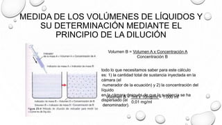 MEDIDA DE LOS VOLÚMENES DE LÍQUIDOS Y
SU DETERMINACIÓN MEDIANTE EL
PRINCIPIO DE LA DILUCIÓN
Volumen B = Volumen A x Concentración A
Concentración B
todo lo que necesitamos saber para este cálculo
es: 1) la cantidad total de sustancia inyectada en la
cámara (el
numerador de la ecuación) y 2) la concentración del
líquido
en la cámara después de que la sustancia se ha
dispersado (el
denominador).
Volumen B = 1ml x 10mg/ml = 1.000 ml
0,01 mg/ml
 