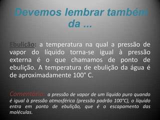Devemos lembrar também
          da ...
Ebulição: a temperatura na qual a pressão de
vapor do líquido torna-se igual à pressão
externa é o que chamamos de ponto de
ebulição. A temperatura de ebulição da água é
de aproximadamente 100° C.

Comentário:      a pressão de vapor de um líquido puro quando
é igual à pressão atmosférica (pressão padrão 100°C), o líquido
entra em ponto de ebulição, que é o escapamento das
moléculas.
 