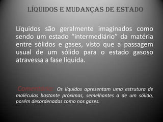 Líquidos e Mudanças de Estado

Líquidos são geralmente imaginados como
sendo um estado “intermediário” da matéria
entre sólidos e gases, visto que a passagem
usual de um sólido para o estado gasoso
atravessa a fase líquida.


Comentário:      Os líquidos apresentam uma estrutura de
moléculas bastante próximas, semelhantes a de um sólido,
porém desordenadas como nos gases.
 
