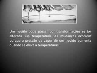 Um líquido pode passar por transformações se for
alterada sua temperatura. As mudanças ocorrem
porque a pressão de vapor de um líquido aumenta
quando se eleva a temperaturas.
 