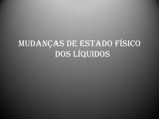 MUDANÇAS DE ESTADO FÍSICO
      DOS LÍQUIDOS
 