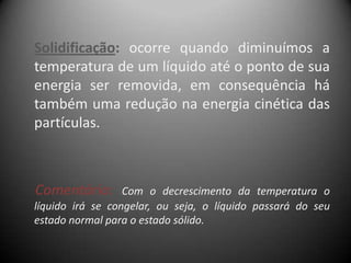 Solidificação: ocorre quando diminuímos a
temperatura de um líquido até o ponto de sua
energia ser removida, em consequência há
também uma redução na energia cinética das
partículas.



Comentário:       Com o decrescimento da temperatura o
líquido irá se congelar, ou seja, o líquido passará do seu
estado normal para o estado sólido.
 