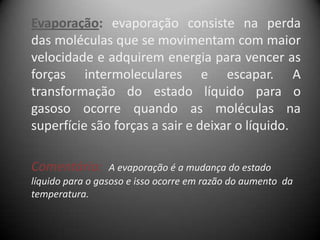 Evaporação: evaporação consiste na perda
das moléculas que se movimentam com maior
velocidade e adquirem energia para vencer as
forças intermoleculares e escapar. A
transformação do estado líquido para o
gasoso ocorre quando as moléculas na
superfície são forças a sair e deixar o líquido.

Comentário:       A evaporação é a mudança do estado
líquido para o gasoso e isso ocorre em razão do aumento da
temperatura.
 