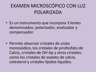 EXAMEN MICROSCÓPICO CON LUZ POLARIZADAEs un instrumentoqueincorpora 3 lentesdenominados: polarizador, analizador y compensador.Permiteobservarcristales de uratomonosódico, los cristales de pirofosfato de Calcio, cristales de OH Ap y otroscristalescomo los cristales de oxalato de calcio, colesterol y cristaleslípidoslíquidos.